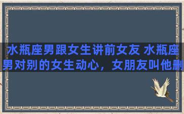 水瓶座男跟女生讲前女友 水瓶座男对别的女生动心，女朋友叫他删，他也删了，他多久能忘记